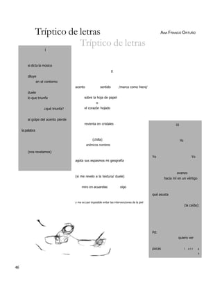 Tríptico de letras                                                                           ANA FRANCO ORTUÑO

                          Tríptico de letras
                       I



         si dicta la música
                                                                       II
         diluye
                  en el contorno
                                       acento                sentido        /marca como hiere/
         duele
         lo que triunfa                       sobre la hoja de papel
                                                         o
                       ¿qué triunfa?          el corazón hojado


         al golpe del acento pierde
                                              revienta en cristales                                                 III
     la palabra

                                                     (chilla)                                                             Yo
                                                anémicos nombres

         (nos revelamos)
                                                                                                     Yo                              Yo
                                       agota sus espasmos mi geografía


                                                                                                                     avanzo
                                       (si me revelo a la textura/ duele)
                                                                                                             hacia mí en un vértigo

                                            miro en acuarelas                oigo

                                                                                                     qué asusta

                                       y me es casi imposible evitar las intervenciones de la piel
                                                                                                                               (la caída):




                                                                                                     Pd:
                                                                                                                      quiero ver


                                                                                                     pocas                     l   etr    a
                                                                                                                                          s




46
 