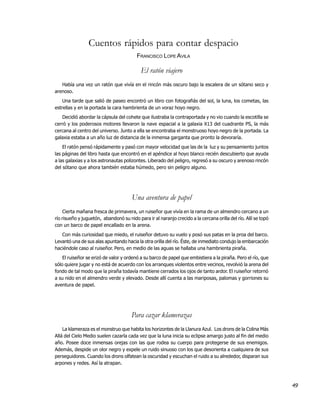 Cuentos rápidos para contar despacio
                                         FRANCISCO LOPE AVILA

                                           El ratón viajero
   Había una vez un ratón que vivía en el rincón más oscuro bajo la escalera de un sótano seco y
arenoso.
    Una tarde que salió de paseo encontró un libro con fotografiás del sol, la luna, los cometas, las
estrellas y en la portada la cara hambrienta de un voraz hoyo negro.
   Decidió abordar la cápsula del cohete que ilustraba la contraportada y no vio cuando la escotilla se
cerró y los poderosos motores llevaron la nave espacial a la galaxia X13 del cuadrante PS, la más
cercana al centro del universo. Junto a ella se encontraba el monstruoso hoyo negro de la portada. La
galaxia estaba a un año luz de distancia de la inmensa garganta que pronto la devoraría.
    El ratón pensó rápidamente y pasó con mayor velocidad que las de la luz y su pensamiento juntos
las páginas del libro hasta que encontró en el apéndice al hoyo blanco recién descubierto que ayuda
a las galaxias y a los astronautas polizontes. Liberado del peligro, regresó a su oscuro y arenoso rincón
del sótano que ahora también estaba húmedo, pero sin peligro alguno.




                                       Una aventura de papel
     Cierta mañana fresca de primavera, un ruiseñor que vivía en la rama de un almendro cercano a un
río risueño y juguetón, abandonó su nido para ir al naranjo crecido a la cercana orilla del río. Allí se topó
con un barco de papel encallado en la arena.
   Con más curiosidad que miedo, el ruiseñor detuvo su vuelo y posó sus patas en la proa del barco.
Levantó una de sus alas apuntando hacia la otra orilla del río. Éste, de inmediato condujo la embarcación
haciéndole caso al ruiseñor. Pero, en medio de las aguas se hallaba una hambrienta piraña.
    El ruiseñor se erizó de valor y ordenó a su barco de papel que embistiera a la piraña. Pero el río, que
sólo quiere jugar y no está de acuerdo con los arranques violentos entre vecinos, revolvió la arena del
fondo de tal modo que la piraña todavía mantiene cerrados los ojos de tanto ardor. El ruiseñor retornó
a su nido en el almendro verde y elevado. Desde allí cuenta a las mariposas, palomas y gorriones su
aventura de papel.




                                       Para cazar klamerazas
    La klameraza es el monstruo que habita los horizontes de la Llanura Azul. Los drons de la Colina Más
Allá del Cielo Medio suelen cazarla cada vez que la luna inicia su eclipse amargo justo al fin del medio
año. Posee doce inmensas orejas con las que rodea su cuerpo para protegerse de sus enemigos.
Además, despide un olor negro y expele un ruido sinuoso con los que desorienta a cualquiera de sus
perseguidores. Cuando los drons olfatean la oscuridad y escuchan el ruido a su alrededor, disparan sus
arpones y redes. Así la atrapan.



                                                                                                                49
 