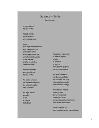 De amor y lluvia
                             PATY GARMA


No dormiré sola
No esta noche...


Ya sé tu nombre
significa piedra
y no significa nada


Llueve
Y mi impermeable amarillo
y mi trasero enorme
y mi cabello teñido
y mi manojo de nervios               Y decides lo importante:
y mis humedades, otras               la hora de regreso
no las del cielo                     el hotel
sino las de adentro,                 el ascensor
caminan contigo                      el silencio
                                     mi nudo en la garganta
No significas nada                   mis lágrimas mañana
y no dormiré sola
No esta noche...                     Mi camisón morado
                                     mis dientes cepillados
Me gustan tu barba                   mis pezones, mis rizos
tus párpados hinchados               mi soledad acumulada
tus botas all weather                se acurrucaron contigo
todo tu silencio
                                     Y me adueñé del aire
Me dejas decidir:                    de las cortinas
las calles                           del horrible paisaje
el taxi                              de ese óleo barato
el cabaret                           ¿en qué bosque hecho en serie
las bebidas                          habitaron nuestros labios?


                                     Tenías un bóxer azul
                                     y me mirabas como si me quisieras...




                                                                            5
 