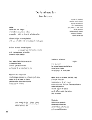 De la primera luz
                                                            JUDITH SANTOPIETRO
                                                                                                              Y yo me iré muy lejos
                                                                                                           Más allá de esas sierras
                                                                                                             Más allá de los mares
                                     I                                                                        Cerca de las estrellas
     Parirse                                                                                            para pedirle a Cristo Señor
     desde este nido antiguo                                                                                      que me devuelva
     encerrada en la cueva del océano                                                                      mi alma antigua de niño
                                                                                                             Madura de leyendas...
     y después       abrir en el mundo la herida de luz:
                                                                                                                Federico García Lorca


     nací en un lugar de tierra y telaraña
     en la luna del octubre más iluminado por la madrugada.



     El jardín afuera se llena de espanto:
                     un presagio hace tintinear los animales
     en la madrugada que se esculpió
     sobre una estela madura


                                                                            Íbamos por el camino
     Pero hay un fogón hecho de mi voz                                                                           lo juro
     que los enmudece                                                       si no lo vi morir
     como el grito de tormenta                                              fue porque buscaba las chicharras
     y el crepitar de las rocas bajo los pies                               asidas de los árboles
                                                                            en ese parque de moribundos

     Mi abuelo silba una canción
     mientras esparce su aliento de tabaco por la casa;                     Desde aquel día recuerdo qué es el fuego
     su voz un día se apaga en el altar:                                    cuando la tierra cayó
     ya no existe la brasa de su nombre                                     sobre su cuerpo de sal y humo:
     mas que en mi nombre                                                   entonces encendí el primer fósforo en mi mano:
                                                                            una huella detenida
                                                                            en cada esquina de la casa
                                                                            donde la flama acaba el pregonar
                                                                            de la oscuridad



                                                                            Más tarde,
               Poema ganador de los L Juegos Florales                       olvidamos su presencia
               Nacionales de Poesía "Lázara Meldiú", Papantla
                                                                            entre las horas de café
               de Olarte, Veracruz, 2009.
                                                                            con la tristeza de los tangos
                                                                            en la levedad del corazón
50
 