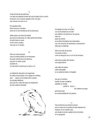 II
Huelo la brisa de las palmeras,
a lo lejos las palabras brotan del nervio áspero de su centro
amanezco con el poema alojado entre mis ojos:
ese mineral vive aún en mí


Por aquellos años
                                                                                       V
libros oscuros y secretos
                                                                He dejado de mirar el mundo
duermen en las hendiduras de los desvanes;
                                                                con la sinceridad de una niña
                                                                que olfatea a los leones en las aceras,
atisbo sobre sus lomos de bestia
                                                                esta vez
que procura descansar en cada grieta del tiempo:
                                                                paso las noches
la tarde huele a copal:
                                                                en la última hendidura de la almohada
nunca más tu sangre
                                                                con una columna de serpientes y escorpiones:
mas que en mi sangre
                                                                silicio gris y traslúcido


                                                                Este murmullo de las aves
                              III
                                                                me aturde a diario
Sólo soy costra polvosa
                                                                como el desquicio de un sin fin de hombres
rasuro la hierba tardía con la tenacidad
de quien anhela tocar los abismos,
                                                                este breve pujido del hambre
escucho el viento verde
                                                                me impide dormir
la piedra ríe
en esta tarde incierta que se abre a mí
                                                                este sillón de piedra
                                                                cada madrugada
                                                                es un pedernal sobre mi espalda
La habitación descubre una vaga línea
de calles ensanchadas con el golpe de cristales;
aquí     espero la humedad interrumpida,
                                                                Voy por el sendero
los cascajos diáfanos,
                                                                donde mis ojos cristalinos
para que los ruidos del agua me despierten
                                                                estrellan su mirada:
de esta sublime ebriedad
                                                                               donde la lluvia y
                                                                                                las culebras de agua
                                                                germinan la sal
                                                                en la profundidad de mis pechos




                                                                                      VI
                                                                Hay sentencias que jamás se dicen,
                                                                pero la saliva se me astilla de tanto detenerme:
                                                                siempre me he sentido sola,
                                                                aún desde el primer soplido de los hombres
                                                                en mi garganta.
                                                                                                                       51
 