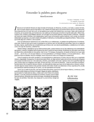 Encender la palabra para ahogarse
                                                    ADÁN ECHEVERRÍA
                                                                                                     Ya tengo el tokonoma, el vacío,
                                                                                                           la compañía insuperable,
                                                                                       la conversación en una esquina de Alejandría.
                                                                                                                     José Lezama Lima



     I   mbuirse en la tradición literaria sin dejar de lado el homenaje, la influencia, el sentir, y con todo y a pesar de todo,
         crear el propio espacio para la hoja blanca. Así y desde ahí puede darse una primera lectura de & mi voz tokonoma,
     hacia descubrirse en el caer de la voz, en las palabras que surgen del intelecto por una causa: haber sido tocado por
     el poema, por la poesía toda, por las lecturas y ese cable que se tensa para encontrar el sonido adecuado. Villaurrutia,
     Lezama Lima, Cortázar, quizá Wallace Stevens, por ahí algún eco de Jaime Sabines y hasta Ernesto Lumbreras; visitando
     así mismo las coplas infantiles o los trabalenguas, todo lo que va formando nuestra tradición, vive y anida, es el sentir
     desbordado que apunta a una visión amplia de la palabra. El alimento, el combustible que despierta la flama: “Anda carniza,
     que brille algo de tu fósforo”, dice el poeta.
          & mi voz tokonoma en apariencia no es un libro fácil, es un calidoscopio, un poliedro de significaciones. Es sentarse,
     ante todo, frente al ritmo que el autor ha pautado en su lectura; pero va más allá de la sonoridad: tiene en su cadencia
     de ideas, signos, significantes ese complemento que lo lleva a ser una veta de posibilidades, a estallarnos en el rostro,
     como una caja de sorpresa, y deleitarnos.
          Desde el vértigo y velocidad en que se vierte la primera parte, cuando miramos a la voz caer, detenernos en la contemplación
     del bosque, y avanzar completos hacia el poema que dura y quema al mismo tiempo, el poemario se ciñe sobre unos versos
     de Villaurrutia y está dividido en tres partes: Cae mi voz, Y mi bosque, Duraquema, en alusión al Nocturno en que nada
     se oye: … cae mi voz / y mi voz que madura / y mi voz quemadura / y mi bosque madura / y mi voz quema dura /… Para
     guiarnos hacia la soledad, hacia la nostalgia, hacia mirarnos el rostro en el espejo de revelaciones.
           Como la poesía es ese ardor duradero y va quemándonos a cada lectura, el autor cierra su libro con un apartado
     intenso y degustable: Duraquema. En esta tercera parte Efraín, sin dejar atrás la ruptura de la forma, termina por ahogarse
     en el propio incendio de la voz: Uno está solo y mentira, para taladro como ése / apenas creer en la superficie bajo los
     pies. El autor logra con imágenes como ésta: El hoyo que eres / no lo eres en femenino… trazar la ruta hacia el erotismo.
     Sumido dentro de la tradición literaria infantil, uno descuella las ideas que hacen de la Caperucita un devenir erótico:
     Durante algunos meses fuiste la más querida viviendo entre lobos. Puede uno detenerse a mirar, voyerista al fin, la silla
     que deambula malintencionada por el cuarto, con dos ejemplares fornicando.
           Cae la voz si nadie la escucha, cae hacia la flama del poema, hacia la luz de la hoja en blanco, y ceniza ya, como
     punta de carbón dibuja sus formas en el papel. Hágase los signos, signifiquen,
     que el poeta ha madurado las ideas, y éstas caen como frutos a la canasta
     del libro. Y con ese cúmulo de incendios en el vientre, el autor va por el atajo
     hacia los lectores, ofreciendo esos racimos de fuego, incendiando las gargantas,
     los ojos, los sentidos: Pues bien, hoy vengo por ti, ya es la hora, recoge tus
     migajas…




52
 
