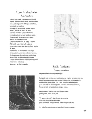 Absurda desolación
                   ALMA ROSA TAPIA
De una tibia mano, cosquillean hombrunos
dedos, exterminan las ansias con una fuerte
convulsión bajo el frío del agua como hielo,
exiliada de la regadera.
La mano es verdugo que asesina, estira,
ahorca, sacude en busca de alivio.
Vence al miembro que expulsa leche
rancia de anteriores madrugadas sin asilo.
Finalmente la simiente como cicuta es
vertida en el limbo-coladera.
Un colchón en llamas, da cobijo a piernas
febriles de una cristiana, la culpa no
detiene una mano que desesperó por ocultar
el gusto.
Hambrienta de muerte lleva el crucifijo
empuñado, incursiona en extensas llanuras.
Ansiosa desciende, cautelosa se introduce
en la cueva; un par de soldados firmes,
un par de fieles dedos, con ojos en las yemas
miran como antorchas,
disparan     al clítoris erguido.

                                                                      Radio Vaticano
                                                                        FERNANDO DE LA CRUZ
                                                La gente pasa a mi lado y se persigna.


                                                Refugiado a la sombra de una iglesia que se impone tanto como el sol,
                                                cuento veinte autobuses por minuto —ninguno es el que espero—,
                                                mientras voy renunciando, una a una, a las virtudes teologales
                                                y me convierto en ídolo de piedra, sediento de la brisa redentora,
                                                fresca como la sangre de todos los que pasan.


                                                La sombra va cediendo y el astro endemoniado
                                                ya me pisa la punta de los pies.


                                                “Es la una cuarenta”, dice el radio de un coche
                                                que Dios omnipotente ha enviado
                                                para echarme el tiempo en cara, entre ráfagas de humo.


                                                Y a todos los que miro persignarse, les importa un carajo.

                                                                                                                        53
 