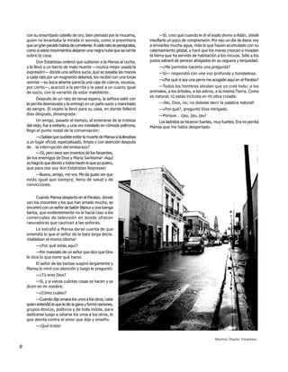 con su ensortijado cabello de oro, bien peinado por la mucama,              —Sí, creo que cuando le di el soplo divino a Adán, olvidé
    quien no levantaba la mirada ni sonreía, como si presintiera          insuflarle un poco de comprensión. Por eso un día de éstos voy
    que un gran pecado habría de cometerse. A cado rato se persignaba,    a enviarles mucha agua, más la que hayan acumulado con su
    como si estos movimientos alejaran una negra nube que se cernía       calentamiento global, y haré que los mares crezcan e invadan
    sobre la casa.                                                        la tierra que ha servido de habitación a los inicuos. Sólo a los
           Don Estatistao ordenó que subieran a la Mansa al coche,        justos salvaré de perecer ahogados en su ceguera y terquedad.
    y la llevó a un barrio de mala muerte —¡nunca mejor usada la               —¿Me permites hacerte una pregunta?
    expresión!— donde una señora sucia, que se pasaba las manos                —Sí— respondió con una voz profunda y bondadosa.
    a cada rato por un mugriento delantal, los recibió con una torpe
                                                                               —¿Por qué si soy una perra me acogiste aquí en el Paraíso?
    sonrisa —su boca abierta parecía una caja de cobros, escasos,
    por cierto—, acarició a la perrita y la pasó a un cuarto igual             —Todos los hombres olvidan que yo creé todo: a los
    de sucio, con la variante de estar maloliente.                        animales, a los árboles, a los astros, a la misma Tierra. Como
                                                                          es natural, tú estás incluida en mi obra creada.
          Después de un rato de tensa espera, la señora salió con
    la perrita desmayada y la entregó en un paño sucio y manchado              —¡No, Dios, no; no debiste decir la palabra natural !
    de sangre. El vejete la llevó para su casa, en donde falleció              —¿Por qué?, preguntó Dios intrigado.
    días después, desangrada.                                                  —Porque… ¡jau, jau, jau!
          Un amigo, pasado el tiempo, al enterarse de la tristeza             Los ladridos se hicieron fuertes, muy fuertes. Era mi perrita
    del viejo, fue a visitarlo, y una vez instalado en cómoda poltrona,   Mansa que me había despertado.
    llegó el punto nodal de la conversación:
          —¿Sabías que pudiste evitar la muerte de Mansa si la llevabas
    a un lugar oficial, especializado, limpio y con atención después
    de… la interrupción del embarazo?
          —¡Sí, pero esos son inventos de los farsantes,
    de los enemigos de Dios y María Santísima! ¡Aquí
    yo hago lo que decido y todos hacen lo que yo quiero,
    que para eso soy don Estatistao Represas!
         —Bueno, amigo, me voy. Me da gusto ver que
    estás igual que siempre, lleno de salud y de
    convicciones.


         Cuando Mansa despertó en el Paraíso, donde
    van los inocentes y los que han amado mucho, se
    encontró con un señor de batón blanco y una luenga
    barba, que evidentemente no le hacía caso a los
    comerciales de televisión en donde ofrecen
    rasuradoras que cautivan a las señoras.
         Le extrañó a Mansa darse cuenta de que
    entendía lo que el señor de la bata larga decía:
    ¡Hablaban el mismo idioma!
         —¿Por qué estás aquí?
          —Por mandato de un señor que dice que Dios
    le dice lo que tiene qué hacer.
        El señor de las barbas suspiró largamente y
    Mansa lo miró con atención y luego le preguntó:
         —¿Tú eres Dios?
         —Sí, y si vieras cuántas cosas se hacen y se
    dicen en mi nombre.
         —¿Cómo cuáles?
         —Cuando dije amaos los unos a los otros, cada
    quien entendió lo que le dio la gana y formó naciones,
    grupos étnicos, políticos y de toda índole, para
    dedicarse luego a odiarse los unos a los otros, lo
    que atenta contra el amor que dije y enseño.
         —¡Qué triste!


                                                                                                                Maritza Duarte Alcántara

8
 