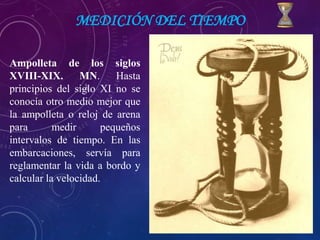 MEDICIÓN DEL TIEMPO
Ampolleta de los siglos
XVIII-XIX. MN. Hasta
principios del siglo XI no se
conocía otro medio mejor que
la ampolleta o reloj de arena
para medir pequeños
intervalos de tiempo. En las
embarcaciones, servía para
reglamentar la vida a bordo y
calcular la velocidad.
 