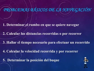 PROBLEMAS BÁSICOS DE LA NAVEGACIÓN
1. Determinar el rumbo en que se quiere navegar
2. Calcular las distancias recorridas o por recorrer
3. Hallar el tiempo necesario para efectuar un recorrido
4. Calcular la velocidad recorrida y por recorrer
5. Determinar la posición del buque
 