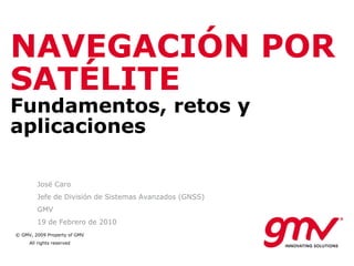NAVEGACIÓN POR SATÉLITE Fundamentos, retos y aplicaciones José Caro Jefe de División de Sistemas Avanzados (GNSS) GMV 19 de Febrero de 2010 