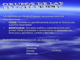 Los siguientes son los dos (2) grupos mas grandes dentro deLos siguientes son los dos (2) grupos mas grandes dentro de
las proyecciones.las proyecciones.
 PURASPURAS: Consisten en geométricamente proyectar la Tierra en una: Consisten en geométricamente proyectar la Tierra en una
superficie desarrollable.superficie desarrollable.
 MODIFICADASMODIFICADAS: Derivadas analítica y matemáticamente para: Derivadas analítica y matemáticamente para
proveer ciertas propiedades o características no alcanzables deproveer ciertas propiedades o características no alcanzables de
forma pura y geométrica. Lambert y Mercator.forma pura y geométrica. Lambert y Mercator.
Por la naturaleza de la proyección, las clasificaremos así:Por la naturaleza de la proyección, las clasificaremos así:
Perspectivas
Cilíndricas
Cónicas
Policonicas
(PURAS)(PURAS)
 
