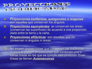 a.a. Proyecciones conformes, autogonales o isógonasProyecciones conformes, autogonales o isógonas::
son aquellas que conservan los ángulos.son aquellas que conservan los ángulos.
b.b. Proyecciones equivalentesProyecciones equivalentes: se conservan las áreas: se conservan las áreas
(conservan las superficies) de acuerdo a una proporción(conservan las superficies) de acuerdo a una proporción
dada entre la tierra y la carta.dada entre la tierra y la carta.
c.c. Proyecciones afilácticasProyecciones afilácticas: son aquellas que no: son aquellas que no
conservan ni ángulos ni áreas.conservan ni ángulos ni áreas.
 No existen proyecciones que conserven las distancias,No existen proyecciones que conserven las distancias,
aunque sí existen proyecciones que contienen una oaunque sí existen proyecciones que contienen una o
varias líneas en las que se cumple esa condición. Esasvarias líneas en las que se cumple esa condición. Esas
líneas se llamanlíneas se llaman AutomecoicasAutomecoicas..
 