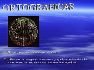  El punto de vista se encuentra en el infinito.El punto de vista se encuentra en el infinito.
 Utilizada en la navegación astronómica ya que las coordenadas y lasUtilizada en la navegación astronómica ya que las coordenadas y las
vistas de los cuerpos celeste son básicamente ortográficos.vistas de los cuerpos celeste son básicamente ortográficos.
 