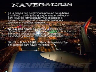  Es la ciencia que determina la posición de un barcoEs la ciencia que determina la posición de un barco
(marítima) o avión (aérea), y que traza una dirección(marítima) o avión (aérea), y que traza una dirección
para llevar de forma segura y sin obstáculos elpara llevar de forma segura y sin obstáculos el
aparato desde un punto a otro determinando suaparato desde un punto a otro determinando su
posición en cualquier momento.posición en cualquier momento.
 Navegación AéreaNavegación Aérea:: Es el arte y la ciencia deEs el arte y la ciencia de
determinar la posición de una aeronave y conducirladeterminar la posición de una aeronave y conducirla
por la ruta deseada, bajo ciertas condicionespor la ruta deseada, bajo ciertas condiciones
específicas y hacia un destino predeterminadoespecíficas y hacia un destino predeterminado..
 NAVISNAVIS →→ Bote / AGIREBote / AGIRE →→ Guía. Su uso inicial fueGuía. Su uso inicial fue
direccionado para naves marítimas.direccionado para naves marítimas.
 