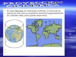 (Tangente
al
Ecuador)
 El mapa Mercator es realmente conforme, la forma de los
países es real, pero su superficie aumenta exageradamente
en Latitudes altas como puede observarse.
 Loxodrómica: Toda línea recta.
 Ortodrómica: Líneas curvas excepto cerca de un Meridiano
o al Ecuador.
 