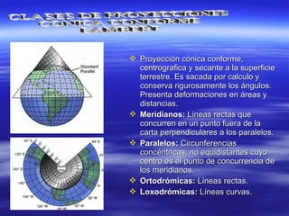  Proyección cónica conforme,Proyección cónica conforme,
centrografica y secante a la superficiecentrografica y secante a la superficie
terrestre. Es sacada por calculo yterrestre. Es sacada por calculo y
conserva rigurosamente los ángulos.conserva rigurosamente los ángulos.
Presenta deformaciones en áreas yPresenta deformaciones en áreas y
distancias.distancias.
 Meridianos:Meridianos: Líneas rectas queLíneas rectas que
concurren en un punto fuera de laconcurren en un punto fuera de la
carta perpendiculares a los paralelos.carta perpendiculares a los paralelos.
 Paralelos:Paralelos: CircunferenciasCircunferencias
concéntricas, no equidistantes cuyoconcéntricas, no equidistantes cuyo
centro es el punto de concurrencia decentro es el punto de concurrencia de
los meridianos.los meridianos.
 Ortodrómicas:Ortodrómicas: Líneas rectas.Líneas rectas.
 Loxodrómicas:Loxodrómicas: Líneas curvas.Líneas curvas.
 