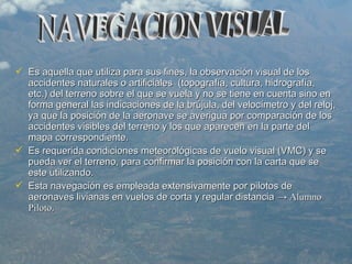  Es aquella que utiliza para sus fines, la observación visual de losEs aquella que utiliza para sus fines, la observación visual de los
accidentes naturales o artificiales (topografía, cultura, hidrografía,accidentes naturales o artificiales (topografía, cultura, hidrografía,
etc.) del terreno sobre el que se vuela y no se tiene en cuenta sino enetc.) del terreno sobre el que se vuela y no se tiene en cuenta sino en
forma general las indicaciones de la brújula, del velocímetro y del reloj,forma general las indicaciones de la brújula, del velocímetro y del reloj,
ya que la posición de la aeronave se averigua por comparación de losya que la posición de la aeronave se averigua por comparación de los
accidentes visibles del terreno y los que aparecen en la parte delaccidentes visibles del terreno y los que aparecen en la parte del
mapa correspondiente.mapa correspondiente.
 Es requerida condiciones meteorológicas de vuelo visual (VMC) y seEs requerida condiciones meteorológicas de vuelo visual (VMC) y se
pueda ver el terreno, para confirmar la posición con la carta que sepueda ver el terreno, para confirmar la posición con la carta que se
este utilizando.este utilizando.
 Esta navegación es empleada extensivamente por pilotos deEsta navegación es empleada extensivamente por pilotos de
aeronaves livianas en vuelos de corta y regular distanciaaeronaves livianas en vuelos de corta y regular distancia → Alumno→ Alumno
PilotoPiloto..
 