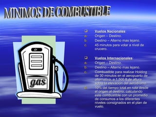  Vuelos NacionalesVuelos Nacionales::
a.a. Origen – Destino.Origen – Destino.
b.b. Destino – Alterno mas lejano.Destino – Alterno mas lejano.
c.c. 45 minutos para volar a nivel de45 minutos para volar a nivel de
crucero.crucero.
 Vuelos InternacionalesVuelos Internacionales::
a.a. Origen – Destino.Origen – Destino.
b.b. Destino – Alterno mas lejano.Destino – Alterno mas lejano.
c.c. Combustible para realizar HoldingCombustible para realizar Holding
de 30 minutos en el aeropuerto dede 30 minutos en el aeropuerto de
alternativa, a 1.500 ft de alturaalternativa, a 1.500 ft de altura
sobre la elevación del aeródromo.sobre la elevación del aeródromo.
d.d. 10% del tiempo total en ruta desde10% del tiempo total en ruta desde
el origen al destino, calculandoel origen al destino, calculando
este combustible con un promedioeste combustible con un promedio
de consumos a los diferentesde consumos a los diferentes
niveles consignados en el plan deniveles consignados en el plan de
vuelo.vuelo.
 