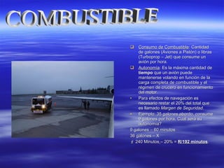  Consumo de CombustibleConsumo de Combustible: Cantidad: Cantidad
de galones (Aviones a Pistón) o librasde galones (Aviones a Pistón) o libras
(Turboprop – Jet) que consume un(Turboprop – Jet) que consume un
avión por hora.avión por hora.
 AutonomíaAutonomía: Es la máxima cantidad de: Es la máxima cantidad de
tiempotiempo que un avión puedeque un avión puede
mantenerse volando en función de lamantenerse volando en función de la
carga completa de combustible y elcarga completa de combustible y el
régimen de crucero en funcionamientorégimen de crucero en funcionamiento
del motor.del motor.
• Para efectos de navegación esPara efectos de navegación es
necesario restar el 20% del total quenecesario restar el 20% del total que
es llamadoes llamado Margen de SeguridadMargen de Seguridad..
• Ejemplo: 35 galones abordo, consumeEjemplo: 35 galones abordo, consume
9 galones por hora, Cual será su9 galones por hora, Cual será su
autonomía?autonomía?
9 galones – 60 minutos9 galones – 60 minutos
36 galones – X36 galones – X
 240 Minutos240 Minutos – 20% =– 20% = R/192 minutosR/192 minutos..
 
