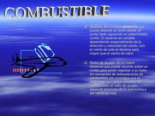  AlcanceAlcance: Es la mayor: Es la mayor distanciadistancia queque
puede alejarse un avión desde unpuede alejarse un avión desde un
punto dado siguiendo un determinadopunto dado siguiendo un determinado
rumbo. El alcance es variablerumbo. El alcance es variable
dependiendo especialmente de ladependiendo especialmente de la
dirección y velocidad del viento, condirección y velocidad del viento, con
el viento de cola el alcance seráel viento de cola el alcance será
mayor que el viento de nariz.mayor que el viento de nariz.
 Radio de AcciónRadio de Acción: Es la mayor: Es la mayor
distancia que puede recorrer sobre undistancia que puede recorrer sobre un
rumbo para poder regresar a su baserumbo para poder regresar a su base
sin necesidad de reabastecerse desin necesidad de reabastecerse de
combustible (se considera que elcombustible (se considera que el
avión sale con carga completa deavión sale con carga completa de
combustible) el radio de accióncombustible) el radio de acción
depende entonces de la autonomía ydepende entonces de la autonomía y
del viento en ruta.del viento en ruta.
 