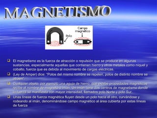  El magnetismo es la fuerza de atracción o repulsión que se produce en algunasEl magnetismo es la fuerza de atracción o repulsión que se produce en algunas
sustancias, especialmente aquellas que contienen hierro y otros metales como níquel ysustancias, especialmente aquellas que contienen hierro y otros metales como níquel y
cobalto, fuerza que es debida al movimiento de cargas eléctricas.cobalto, fuerza que es debida al movimiento de cargas eléctricas.
 (Ley de Amper) dice:(Ley de Amper) dice: ““Polos del mismo nombre se repelen, polos de distinto nombre sePolos del mismo nombre se repelen, polos de distinto nombre se
atraenatraen””..
 Cualquier objeto, por ejemplo una aguja de hierro, que exhibe propiedades magnéticasCualquier objeto, por ejemplo una aguja de hierro, que exhibe propiedades magnéticas
recibe el nombre de magneto o imán. Un imán tiene dos centros de magnetismo donderecibe el nombre de magneto o imán. Un imán tiene dos centros de magnetismo donde
la fuerza se manifiesta con mayor intensidad, llamados polo Norte y polo Sur.la fuerza se manifiesta con mayor intensidad, llamados polo Norte y polo Sur.
 Unas líneas de fuerza magnética fluyen desde un polo hacia el otro, curvándose yUnas líneas de fuerza magnética fluyen desde un polo hacia el otro, curvándose y
rodeando al imán, denominándose campo magnético al área cubierta por estas líneasrodeando al imán, denominándose campo magnético al área cubierta por estas líneas
de fuerzade fuerza
 