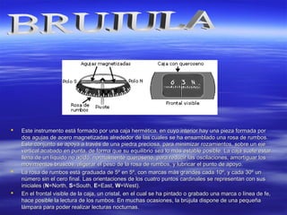  Este instrumento está formado por una caja hermética, en cuyo interior hay una pieza formada porEste instrumento está formado por una caja hermética, en cuyo interior hay una pieza formada por
dos agujas de acero magnetizadas alrededor de las cuales se ha ensamblado una rosa de rumbos.dos agujas de acero magnetizadas alrededor de las cuales se ha ensamblado una rosa de rumbos.
Este conjunto se apoya a través de una piedra preciosa, para minimizar rozamientos, sobre un ejeEste conjunto se apoya a través de una piedra preciosa, para minimizar rozamientos, sobre un eje
vertical acabado en punta, de forma que su equilibrio sea lo más estable posible. La caja suele estarvertical acabado en punta, de forma que su equilibrio sea lo más estable posible. La caja suele estar
llena de un líquido no acido, normalmente queroseno, para reducir las oscilaciones, amortiguar losllena de un líquido no acido, normalmente queroseno, para reducir las oscilaciones, amortiguar los
movimientos bruscos, aligerar el peso de la rosa de rumbos, y lubricar el punto de apoyo.movimientos bruscos, aligerar el peso de la rosa de rumbos, y lubricar el punto de apoyo.
 La rosa de rumbos está graduada de 5º en 5º, con marcas más grandes cada 10º, y cada 30º unLa rosa de rumbos está graduada de 5º en 5º, con marcas más grandes cada 10º, y cada 30º un
número sin el cero final. Las orientaciones de los cuatro puntos cardinales se representan con susnúmero sin el cero final. Las orientaciones de los cuatro puntos cardinales se representan con sus
iniciales (iniciales (NN=North,=North, SS=South,=South, EE=East,=East, WW=West).=West).
 En el frontal visible de la caja, un cristal, en el cual se ha pintado o grabado una marca o línea de fe,En el frontal visible de la caja, un cristal, en el cual se ha pintado o grabado una marca o línea de fe,
hace posible la lectura de los rumbos. En muchas ocasiones, la brújula dispone de una pequeñahace posible la lectura de los rumbos. En muchas ocasiones, la brújula dispone de una pequeña
lámpara para poder realizar lecturas nocturnas.lámpara para poder realizar lecturas nocturnas.
 