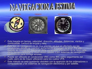  Esta basada en tiempo, velocidad, dirección, altitudes, distancias, vientos yEsta basada en tiempo, velocidad, dirección, altitudes, distancias, vientos y
combustible. Lectura de brújula y reloj.combustible. Lectura de brújula y reloj.
 Este tipo de navegación no es muy precisa, ya que es afectada por lasEste tipo de navegación no es muy precisa, ya que es afectada por las
condiciones climáticas (vientos) aumentando el margen de error.condiciones climáticas (vientos) aumentando el margen de error. Por ello,Por ello,
cuando se navega por estima se debe comprobar la posición de la nave cadacuando se navega por estima se debe comprobar la posición de la nave cada
cierto tiempo mediante la observación celeste o por sistemas de navegacióncierto tiempo mediante la observación celeste o por sistemas de navegación
electrónicos para corregir errores.electrónicos para corregir errores.
 Puede ser utilizada en condiciones VMC como IMC como seguimiento delPuede ser utilizada en condiciones VMC como IMC como seguimiento del
vuelo, pero es de mayor utilización para los vuelos VFR.vuelo, pero es de mayor utilización para los vuelos VFR.
 Este método se está quedando obsoleto con la aparición de los ordenadores oEste método se está quedando obsoleto con la aparición de los ordenadores o
computadoras y los sistemas de navegación electrónica y por satélite.computadoras y los sistemas de navegación electrónica y por satélite.
RUMBO TIEMPO VELOCIDAD
 