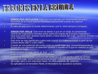 1.1. ERROR POR OSCILACIONERROR POR OSCILACION:: Este error es originado por movimientos del planoEste error es originado por movimientos del plano
horizontal de la brújula que se manifiesta básicamente cuando se vuela enhorizontal de la brújula que se manifiesta básicamente cuando se vuela en
turbulencia.turbulencia.
• El valor de este error no puede determinarse y por lo tanto tampoco corregirse.El valor de este error no puede determinarse y por lo tanto tampoco corregirse.
 ERROR POR VIRAJEERROR POR VIRAJE:: Este error es debido a que en un viraje, la componenteEste error es debido a que en un viraje, la componente
vertical del magnetismo terrestre actúa sobre los imanes de la brújula magnética yvertical del magnetismo terrestre actúa sobre los imanes de la brújula magnética y
hace que estos sean atraídos hacia dentro o hacia afuera del viraje, causando erroreshace que estos sean atraídos hacia dentro o hacia afuera del viraje, causando errores
en la indicación inicial.en la indicación inicial.
• Este error es más significativo sobre todo cuando los virajes se inician a partir de losEste error es más significativo sobre todo cuando los virajes se inician a partir de los
rumbos Norte (360°), o Sur (180º).rumbos Norte (360°), o Sur (180º).
• Cuando se vira partiendo del rumbo norte se puede notar que momentáneamente laCuando se vira partiendo del rumbo norte se puede notar que momentáneamente la
brújula da una indicación en dirección opuesta a aquella en la que en realidad se estábrújula da una indicación en dirección opuesta a aquella en la que en realidad se está
haciendo el viraje.haciendo el viraje.
• Si se continúa el viraje, hacia el Este o el Oeste, la brújula empezará a indicar elSi se continúa el viraje, hacia el Este o el Oeste, la brújula empezará a indicar el
viraje en dirección correcta, pero con retraso.viraje en dirección correcta, pero con retraso.
• Cuando se inicia el viraje partiendo del rumbo sur, la rosa tiende a girar en sentidoCuando se inicia el viraje partiendo del rumbo sur, la rosa tiende a girar en sentido
opuesto al viraje, como consecuencia la brújula indicará correctamente el sentidoopuesto al viraje, como consecuencia la brújula indicará correctamente el sentido
del viraje, pero a una velocidad mayor, en otras palabras, se adelanta.del viraje, pero a una velocidad mayor, en otras palabras, se adelanta.
• Es aplicable en el hemisferio Norte, el Hemisferio Sur sucede lo contrario.Es aplicable en el hemisferio Norte, el Hemisferio Sur sucede lo contrario.
 