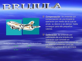  CompensaciónCompensación:: Se entiende porSe entiende por
compensación de una brújula lacompensación de una brújula la
operación por medio de la cual seoperación por medio de la cual se
anula su desvío o se atenúa hastaanula su desvío o se atenúa hasta
conseguir para ello pequeñosconseguir para ello pequeños
valores.valores.
 CalibraciónCalibración:: Se entiende porSe entiende por
calibración de una brújula a lacalibración de una brújula a la
operación que consiste enoperación que consiste en
determinar y registrar los valores dedeterminar y registrar los valores de
los desvíos existentes para loslos desvíos existentes para los
diferentes rumbos de la aeronave.diferentes rumbos de la aeronave.
Rumbo Geográfico → Rumbo Magnético → Rumbo de Brújula
E- W+ E- W+
← ←
E- W+ E- W+
 