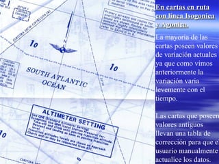 En cartas en rutaEn cartas en ruta
con línea Isogonicacon línea Isogonica
y Agonica.y Agonica.
La mayoría de las
cartas poseen valores
de variación actuales
ya que como vimos
anteriormente la
variación varia
levemente con el
tiempo.
Las cartas que poseen
valores antiguos
llevan una tabla de
corrección para que el
usuario manualmente
actualice los datos.
 