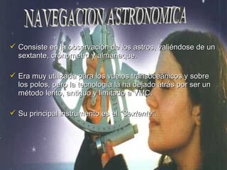  Consiste en la observación de los astros, valiéndose de unConsiste en la observación de los astros, valiéndose de un
sextante, cronometro y almanaque.sextante, cronometro y almanaque.
 Era muy utilizada para los vuelos transoceánicos y sobreEra muy utilizada para los vuelos transoceánicos y sobre
los polos, pero la tecnología la ha dejado atrás por ser unlos polos, pero la tecnología la ha dejado atrás por ser un
método lento, antiguo y limitado a VMC.método lento, antiguo y limitado a VMC.
 Su principal instrumento es elSu principal instrumento es el “Sextante”“Sextante”..
 