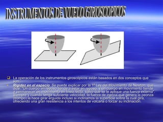  La operación de los instrumentos giroscópicos están basados en dos conceptos queLa operación de los instrumentos giroscópicos están basados en dos conceptos que
son:son:
• Rigidez en el espacioRigidez en el espacio: Se puede explicar por la 1ª Ley del Movimiento de Newton, que: Se puede explicar por la 1ª Ley del Movimiento de Newton, que
dice: "Un cuerpo en reposo tiende a estar en reposo, y un cuerpo en movimiento tiendedice: "Un cuerpo en reposo tiende a estar en reposo, y un cuerpo en movimiento tiende
a permanecer en movimiento en línea recta, salvo que se le aplique una fuerza externa".a permanecer en movimiento en línea recta, salvo que se le aplique una fuerza externa".
Siempre y cuando tenga suficiente velocidad, la fuerza de inercia que genera la peonzaSiempre y cuando tenga suficiente velocidad, la fuerza de inercia que genera la peonza
(trompo) la hace girar erguida incluso si inclinamos la superficie sobre la cual gira,(trompo) la hace girar erguida incluso si inclinamos la superficie sobre la cual gira,
ofreciendo una gran resistencia a los intentos de volcarla o forzar su inclinación.ofreciendo una gran resistencia a los intentos de volcarla o forzar su inclinación.
 