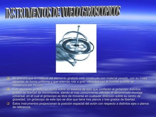  Se procura que el material del elemento giratorio este construido con material pesado, con su masaSe procura que el material del elemento giratorio este construido con material pesado, con su masa
repartida de forma uniforme y que además rote a gran velocidad con el mínimo posible derepartida de forma uniforme y que además rote a gran velocidad con el mínimo posible de
resistencia por fricción.resistencia por fricción.
 Este elemento giratorio se monta sobre un sistema de ejes que confieren al giróscopo distintosEste elemento giratorio se monta sobre un sistema de ejes que confieren al giróscopo distintos
grados de libertad de movimientos, siendo el más comúnmente utilizado el denominado montajegrados de libertad de movimientos, siendo el más comúnmente utilizado el denominado montaje
universal, en el cual el giróscopo es libre de moverse en cualquier dirección sobre su centro deuniversal, en el cual el giróscopo es libre de moverse en cualquier dirección sobre su centro de
gravedad. Un giróscopo de este tipo se dice que tiene tres planos o tres grados de libertad.gravedad. Un giróscopo de este tipo se dice que tiene tres planos o tres grados de libertad.
 Estos instrumentos proporcionan la posición espacial del avión con respecto a distintos ejes o planosEstos instrumentos proporcionan la posición espacial del avión con respecto a distintos ejes o planos
de referencia.de referencia.
 