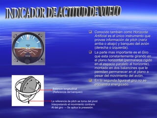  Conocido también comoConocido también como HorizonteHorizonte
ArtificialArtificial es el único instrumento quees el único instrumento que
provee información de pitch (narizprovee información de pitch (nariz
arriba o abajo) y banqueo del aviónarriba o abajo) y banqueo del avión
(derecha o izquierda).(derecha o izquierda).
 La parte mas importante es elLa parte mas importante es el GiroGiro
que esta constantemente girando enque esta constantemente girando en
el plano horizontal (permanece rígidoel plano horizontal (permanece rígido
en el espacio paralelo al horizonte),en el espacio paralelo al horizonte),
montado en dos balancines que lemontado en dos balancines que le
permiten permanecer en el plano apermiten permanecer en el plano a
pesar del movimiento del avión.pesar del movimiento del avión.
 En la segunda figura el giro no seEn la segunda figura el giro no se
encuentra energizado.encuentra energizado.
Balancín longitudinal
(Referencia del banqueo)
La referencia de pitch se toma del pívot
Interpretando el movimiento contrario
Al del giro → Se aplica la presesión.
 