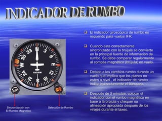  El indicador giroscópico de rumbo esEl indicador giroscópico de rumbo es
requerido para vuelos IFR.requerido para vuelos IFR.
 Cuando esta correctamenteCuando esta correctamente
sincronizado con la brújula se conviertesincronizado con la brújula se convierte
en la principal fuente de información deen la principal fuente de información de
rumbo. Se debe comparar regularmenterumbo. Se debe comparar regularmente
al compás magnético (brújula) en vuelo.al compás magnético (brújula) en vuelo.
 Debido a los cambios rumbo durante unDebido a los cambios rumbo durante un
vuelo que implica que los planos novuelo que implica que los planos no
estén a nivel , el indicador de rumboestén a nivel , el indicador de rumbo
indica indirectamente el banqueo.indica indirectamente el banqueo.
 Después de 5 minutos, colocar elDespués de 5 minutos, colocar el
indicador con el rumbo magnético enindicador con el rumbo magnético en
base a la brújula y chequer subase a la brújula y chequer su
alineación apropiada después de losalineación apropiada después de los
virajes durante el taxeo.virajes durante el taxeo.
Selección de RumboSincronización con
El Rumbo Magnético
 