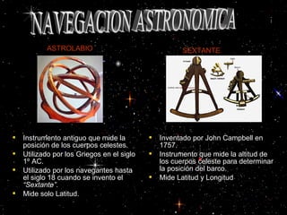  Instrumento antiguo que mide laInstrumento antiguo que mide la
posición de los cuerpos celestes.posición de los cuerpos celestes.
 Utilizado por los Griegos en el sigloUtilizado por los Griegos en el siglo
11º AC.º AC.
 Utilizado por los navegantes hastaUtilizado por los navegantes hasta
el siglo 18 cuando se invento elel siglo 18 cuando se invento el
“Sextante”“Sextante”..
 Mide solo Latitud.Mide solo Latitud.
 Inventado por John Campbell enInventado por John Campbell en
1757.1757.
 Instrumento que mide la altitud deInstrumento que mide la altitud de
los cuerpos celeste para determinarlos cuerpos celeste para determinar
la posición del barco.la posición del barco.
 Mide Latitud y LongitudMide Latitud y Longitud
ASTROLABIO SEXTANTE
 