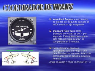  Velocidad AngularVelocidad Angular es el numeroes el numero
de grados por segundo que gira elde grados por segundo que gira el
avión sobre un eje imaginario.avión sobre un eje imaginario.
 Standard Rate TurnStandard Rate Turn (Rata(Rata
Standard de Viraje) es de 3Standard de Viraje) es de 3° por° por
segundo. Esto quiere decir que asegundo. Esto quiere decir que a
esta rata, un viraje de 360° seesta rata, un viraje de 360° se
completaria en 2 minutos.completaria en 2 minutos.
 Para calcular el banqueoPara calcular el banqueo
aproximado para un viraje a unaaproximado para un viraje a una
rata Standard en un avión liviano derata Standard en un avión liviano de
entrenamiento se aplica la siguienteentrenamiento se aplica la siguiente
formula:formula:
Angle of Banck = (TAS in Knots/10) + 5Angle of Banck = (TAS in Knots/10) + 5
Velocidad Angular o Ratio de Viraje
 
