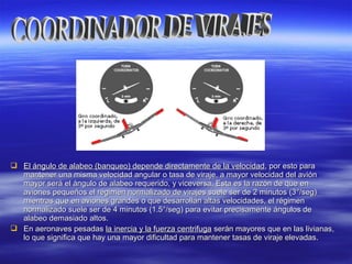  El ángulo de alabeo (banqueo) depende directamente de la velocidadEl ángulo de alabeo (banqueo) depende directamente de la velocidad, por esto para, por esto para
mantener una misma velocidad angular o tasa de viraje, a mayor velocidad del aviónmantener una misma velocidad angular o tasa de viraje, a mayor velocidad del avión
mayor será el ángulo de alabeo requerido, y viceversa. Esta es la razón de que enmayor será el ángulo de alabeo requerido, y viceversa. Esta es la razón de que en
aviones pequeños el régimen normalizado de virajes suele ser de 2 minutos (3aviones pequeños el régimen normalizado de virajes suele ser de 2 minutos (3°/seg)°/seg)
mientras que en aviones grandes o que desarrollan altas velocidades, el régimenmientras que en aviones grandes o que desarrollan altas velocidades, el régimen
normalizado suele ser de 4 minutos (1.5°/seg) para evitar precisamente ángulos denormalizado suele ser de 4 minutos (1.5°/seg) para evitar precisamente ángulos de
alabeo demasiado altos.alabeo demasiado altos.
 En aeronaves pesadasEn aeronaves pesadas la inercia y la fuerza centrifugala inercia y la fuerza centrifuga serán mayores que en las livianas,serán mayores que en las livianas,
lo que significa que hay una mayor dificultad para mantener tasas de viraje elevadas.lo que significa que hay una mayor dificultad para mantener tasas de viraje elevadas.
 