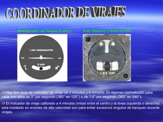 Coordinador de Virajes (2 min.) Palo (Bastón) y Bola (4 min.)
 Hay dos tipos de indicador de viraje de 2 minutos y 4 minutos. El régimen normalizado para
cada uno ellos es 3° por segundo (360° en 120’’) o de 1.5° por segundo (360° en 240’’).
 El indicador de viraje calibrado a 4 minutos (mitad entre el centro y la línea izquierda o derecha)
esta instalado en aviones de alta velocidad son para evitar excesivos ángulos de banqueo durante
virajes.
 