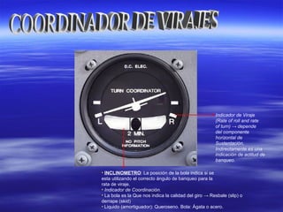 • INCLINOMETRO: La posición de la bola indica si se
esta utilizando el correcto ángulo de banqueo para la
rata de viraje.
• Indicador de Coordinación.
• La bola es la Que nos indica la calidad del giro → Resbale (slip) o
derrape (skid)
• Liquido (amortiguador): Queroseno. Bola: Ágata o acero.
Indicador de Viraje
(Rate of roll and rate
of turn) → depende
del componente
horizontal de
Sustentación,
Indirectamente es una
indicación de actitud de
banqueo.
 