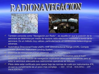  También conocida comoTambién conocida como ““Navegación por Radio” ,Navegación por Radio” , es aquella en que la posición de laes aquella en que la posición de la
aeronave se determina por medio de equipos radio-eléctricos instalados a bordo de laaeronave se determina por medio de equipos radio-eléctricos instalados a bordo de la
aeronave. Es un método muy valioso, particularmente en condiciones meteorológicasaeronave. Es un método muy valioso, particularmente en condiciones meteorológicas
adversas.adversas.
 Automática Direccional Finder (ADF), VHF Omnidirectional Range (VOR), CompásAutomática Direccional Finder (ADF), VHF Omnidirectional Range (VOR), Compás
Locator (Balizas), Instrument Landing System.Locator (Balizas), Instrument Landing System.
 Sistemas de navegación a larga distanciaSistemas de navegación a larga distancia → LORAN – OMEGA.→ LORAN – OMEGA.
 La aeronave debe estar equipada con los instrumentos necesarios para el buenLa aeronave debe estar equipada con los instrumentos necesarios para el buen
desarrollo de este método de navegación implicando altos costos operativos, pero aldesarrollo de este método de navegación implicando altos costos operativos, pero al
estar la aeronave adecuada sus restricciones operativas se reducen.estar la aeronave adecuada sus restricciones operativas se reducen.
 Piloto debe estar certificado para operar bajo las normas de vuelo por instrumentos IFR,Piloto debe estar certificado para operar bajo las normas de vuelo por instrumentos IFR,
ya que su cumplimiento es un poco mas complejo.ya que su cumplimiento es un poco mas complejo. → SID – STAR – HOLDING – APP→ SID – STAR – HOLDING – APP
PROCEDURESPROCEDURES
 