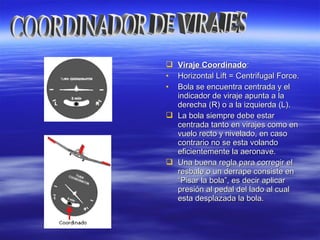  Viraje CoordinadoViraje Coordinado::
• Horizontal Lift = Centrifugal Force.Horizontal Lift = Centrifugal Force.
• Bola se encuentra centrada y elBola se encuentra centrada y el
indicador de viraje apunta a laindicador de viraje apunta a la
derecha (R) o a la izquierda (L).derecha (R) o a la izquierda (L).
 La bola siempre debe estarLa bola siempre debe estar
centrada tanto en virajes como encentrada tanto en virajes como en
vuelo recto y nivelado, en casovuelo recto y nivelado, en caso
contrario no se esta volandocontrario no se esta volando
eficientemente la aeronave.eficientemente la aeronave.
 Una buena regla para corregir elUna buena regla para corregir el
resbale o un derrape consiste enresbale o un derrape consiste en
“Pisar la bola”, es decir aplicar“Pisar la bola”, es decir aplicar
presión al pedal del lado al cualpresión al pedal del lado al cual
esta desplazada la bola.esta desplazada la bola.
 