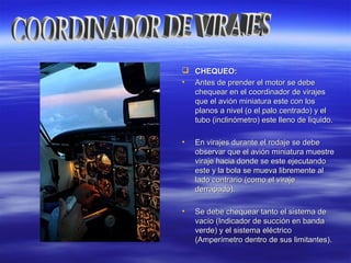  CHEQUEO:CHEQUEO:
• Antes de prender el motor se debeAntes de prender el motor se debe
chequear en el coordinador de virajeschequear en el coordinador de virajes
que el avión miniatura este con losque el avión miniatura este con los
planos a nivel (o el palo centrado) y elplanos a nivel (o el palo centrado) y el
tubo (inclinómetro) este lleno de liquido.tubo (inclinómetro) este lleno de liquido.
• En virajes durante el rodaje se debeEn virajes durante el rodaje se debe
observar que el avión miniatura muestreobservar que el avión miniatura muestre
viraje hacia donde se este ejecutandoviraje hacia donde se este ejecutando
este y la bola se mueva libremente aleste y la bola se mueva libremente al
lado contrario (como el virajelado contrario (como el viraje
derrapado).derrapado).
• Se debe chequear tanto el sistema deSe debe chequear tanto el sistema de
vacío (Indicador de succión en bandavacío (Indicador de succión en banda
verde) y el sistema eléctricoverde) y el sistema eléctrico
(Amperímetro dentro de sus limitantes).(Amperímetro dentro de sus limitantes).
 