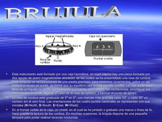  Este instrumento está formado por una caja hermética, en cuyo interior hay una pieza formada porEste instrumento está formado por una caja hermética, en cuyo interior hay una pieza formada por
dos agujas de acero magnetizadas alrededor de las cuales se ha ensamblado una rosa de rumbos.dos agujas de acero magnetizadas alrededor de las cuales se ha ensamblado una rosa de rumbos.
Este conjunto se apoya a través de una piedra preciosa, para minimizar rozamientos, sobre un ejeEste conjunto se apoya a través de una piedra preciosa, para minimizar rozamientos, sobre un eje
vertical acabado en punta, de forma que su equilibrio sea lo más estable posible. La caja suele estarvertical acabado en punta, de forma que su equilibrio sea lo más estable posible. La caja suele estar
llena de un líquido no acido, normalmente queroseno, para reducir las oscilaciones, amortiguar losllena de un líquido no acido, normalmente queroseno, para reducir las oscilaciones, amortiguar los
movimientos bruscos, aligerar el peso de la rosa de rumbos, y lubricar el punto de apoyo.movimientos bruscos, aligerar el peso de la rosa de rumbos, y lubricar el punto de apoyo.
 La rosa de rumbos está graduada de 5º en 5º, con marcas más grandes cada 10º, y cada 30º unLa rosa de rumbos está graduada de 5º en 5º, con marcas más grandes cada 10º, y cada 30º un
número sin el cero final. Las orientaciones de los cuatro puntos cardinales se representan con susnúmero sin el cero final. Las orientaciones de los cuatro puntos cardinales se representan con sus
iniciales (iniciales (NN=North,=North, SS=South,=South, EE=East,=East, WW=West).=West).
 En el frontal visible de la caja, un cristal, en el cual se ha pintado o grabado una marca o línea de fe,En el frontal visible de la caja, un cristal, en el cual se ha pintado o grabado una marca o línea de fe,
hace posible la lectura de los rumbos. En muchas ocasiones, la brújula dispone de una pequeñahace posible la lectura de los rumbos. En muchas ocasiones, la brújula dispone de una pequeña
lámpara para poder realizar lecturas nocturnas.lámpara para poder realizar lecturas nocturnas.
 