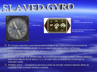  El compás magnético automáticamente corrige el giro direccional de los errores deEl compás magnético automáticamente corrige el giro direccional de los errores de
presesión (se presentan al salir de los virajes) pero estos deben verificarse.presesión (se presentan al salir de los virajes) pero estos deben verificarse.
 ElEl Slaving MeterSlaving Meter indica cualquier diferencia entre el rumbo en el indicador de rumbo y elindica cualquier diferencia entre el rumbo en el indicador de rumbo y el
rumbo magnético (brújula).rumbo magnético (brújula).
 Al hacer un viraje y la carátula gira , es normal que el medidor (meter) indique deflexiónAl hacer un viraje y la carátula gira , es normal que el medidor (meter) indique deflexión
total hacia alguno de los lados (+ o -). Al volar recto y nivelado es normal que eltotal hacia alguno de los lados (+ o -). Al volar recto y nivelado es normal que el
indicador oscile.indicador oscile.
 Preflight checkPreflight check →→ Energizar la aeronave antes de prender motores estando alerta deEnergizar la aeronave antes de prender motores estando alerta de
cualquier ruido o sonido extraño o inusual.cualquier ruido o sonido extraño o inusual.
Clockwise
(Sentido de las agujas del reloj)
Counterclockwise (Sentido contrario de
las agujas del reloj)
Slaving Meter
 