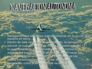  Navegación que se realiza autónomamente sin la ayuda deNavegación que se realiza autónomamente sin la ayuda de
equipos en tierra.equipos en tierra.
 Dentro de este rango entran por ejemplo, la navegaciónDentro de este rango entran por ejemplo, la navegación
inercial, la cual por medio de ciertas unidades, calculainercial, la cual por medio de ciertas unidades, calcula
la posición exacta de la aeronave en todo momento,la posición exacta de la aeronave en todo momento,
además las bases de datos abordo, permiten hacer losademás las bases de datos abordo, permiten hacer los
vuelos completamente autónomo. Es el caso de losvuelos completamente autónomo. Es el caso de los
vuelos transoceánicos con aviones de terceravuelos transoceánicos con aviones de tercera
generación como Boeing o Airbus recientes.generación como Boeing o Airbus recientes.
 