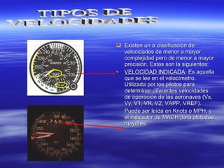  Existen un a clasificación deExisten un a clasificación de
velocidades de menor a mayorvelocidades de menor a mayor
complejidad pero de menor a mayorcomplejidad pero de menor a mayor
precisión. Estas son la siguientes:precisión. Estas son la siguientes:
• VELOCIDAD INDICADAVELOCIDAD INDICADA: Es aquella: Es aquella
que se lee en el velocímetro.que se lee en el velocímetro.
Utilizada por los pilotos paraUtilizada por los pilotos para
determinar diferentes velocidadesdeterminar diferentes velocidades
de operación de las aeronaves (Vx,de operación de las aeronaves (Vx,
Vy, V1, VR, V2, VAPP, VREF).Vy, V1, VR, V2, VAPP, VREF).
Puede ser leída en Knots o MPH, yPuede ser leída en Knots o MPH, y
el indicador de MACH para altitudesel indicador de MACH para altitudes
mayores.mayores.
 