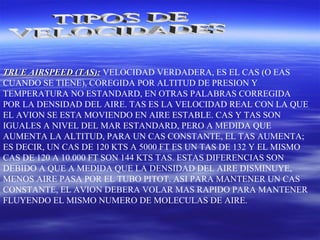 TRUE AIRSPEED (TAS):TRUE AIRSPEED (TAS): VELOCIDAD VERDADERA, ES EL CAS (O EAS
CUANDO SE TIENE), COREGIDA POR ALTITUD DE PRESION Y
TEMPERATURA NO ESTANDARD, EN OTRAS PALABRAS CORREGIDA
POR LA DENSIDAD DEL AIRE. TAS ES LA VELOCIDAD REAL CON LA QUE
EL AVION SE ESTA MOVIENDO EN AIRE ESTABLE. CAS Y TAS SON
IGUALES A NIVEL DEL MAR ESTANDARD, PERO A MEDIDA QUE
AUMENTA LA ALTITUD, PARA UN CAS CONSTANTE, EL TAS AUMENTA;
ES DECIR, UN CAS DE 120 KTS A 5000 FT ES UN TAS DE 132 Y EL MISMO
CAS DE 120 A 10.000 FT SON 144 KTS TAS. ESTAS DIFERENCIAS SON
DEBIDO A QUE A MEDIDA QUE LA DENSIDAD DEL AIRE DISMINUYE,
MENOS AIRE PASA POR EL TUBO PITOT. ASI PARA MANTENER UN CAS
CONSTANTE, EL AVION DEBERA VOLAR MAS RAPIDO PARA MANTENER
FLUYENDO EL MISMO NUMERO DE MOLECULAS DE AIRE.
 