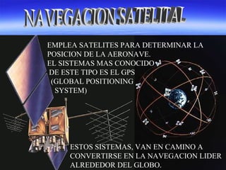 EMPLEA SATELITES PARA DETERMINAR LA
POSICION DE LA AERONAVE.
EL SISTEMAS MAS CONOCIDO
DE ESTE TIPO ES EL GPS
(GLOBAL POSITIONING
SYSTEM)
ESTOS SISTEMAS, VAN EN CAMINO A
CONVERTIRSE EN LA NAVEGACION LIDER
ALREDEDOR DEL GLOBO.
 