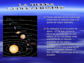  Tercer planeta de los nueve queTercer planeta de los nueve que
conforman el sistema solar y elconforman el sistema solar y el
quinto de mayor diámetro.quinto de mayor diámetro.
 Su diámetro en el ecuador esSu diámetro en el ecuador es
aprox. 12756 Km. Como laaprox. 12756 Km. Como la
tierra es considerada no unatierra es considerada no una
esfera, si no, una elipse (masesfera, si no, una elipse (mas
exactamente un Geoideexactamente un Geoide →→
achatada en los polos yachatada en los polos y
ensanchada en el Ecuadorensanchada en el Ecuador), el), el
diámetro entre sus polos es dediámetro entre sus polos es de
aprox.12713 Km., siendo 43aprox.12713 Km., siendo 43
Km. (23 NM) menos que en elKm. (23 NM) menos que en el
ecuador.ecuador.
 