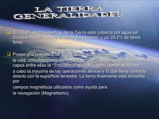  El 70.8% de la superficie de la Tierra esta cubierta por agua (elEl 70.8% de la superficie de la Tierra esta cubierta por agua (el
Océano Pacifico cubre la mitad del planeta), y un 29.2% de tierraOcéano Pacifico cubre la mitad del planeta), y un 29.2% de tierra
firme.firme.
 Posee una cobertura de gases que hace posiblePosee una cobertura de gases que hace posible
la vida, conocida como Atmósfera, la cual a su vez se divide en variasla vida, conocida como Atmósfera, la cual a su vez se divide en varias
capas entre ellas lacapas entre ellas la ““Troposfera”Troposfera” que es aquella donde se llevanque es aquella donde se llevan
a cabo la mayoría de las operaciones aéreas y la que tiene contactoa cabo la mayoría de las operaciones aéreas y la que tiene contacto
directo con la superficie terrestre. La tierra finalmente esta envueltadirecto con la superficie terrestre. La tierra finalmente esta envuelta
porpor
campos magnéticos utilizados como ayuda paracampos magnéticos utilizados como ayuda para
la navegación (Magnetismo).la navegación (Magnetismo).
 