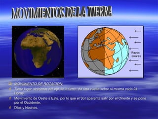  MOVIMIENTO DE ROTACIONMOVIMIENTO DE ROTACION::
 Tiene lugar alrededor del eje de la tierra, da una vuelta sobre si misma cada 24Tiene lugar alrededor del eje de la tierra, da una vuelta sobre si misma cada 24
Horas.Horas.
 Movimiento de Oeste a Este, por lo que el Sol aparenta salir por el Oriente y se poneMovimiento de Oeste a Este, por lo que el Sol aparenta salir por el Oriente y se pone
por el Occidente.por el Occidente.
 Días y Noches.Días y Noches.
 