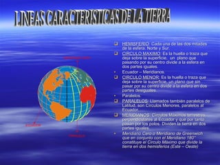  HEMISFERIOHEMISFERIO: Cada una de las dos mitades: Cada una de las dos mitades
de la esfera. Norte y Sur.de la esfera. Norte y Sur.
 CIRCULO MAXIMOCIRCULO MAXIMO:: Es la huella o traza queEs la huella o traza que
deja sobre la superficie, un plano quedeja sobre la superficie, un plano que
pasando por su centro divide a la esfera enpasando por su centro divide a la esfera en
dos partes iguales.dos partes iguales.
• Ecuador – Meridianos.Ecuador – Meridianos.
 CIRCULO MENORCIRCULO MENOR:: Es la huella o traza queEs la huella o traza que
deja sobre la superficie, un plano que sindeja sobre la superficie, un plano que sin
pasar por su centro divide a la esfera en dospasar por su centro divide a la esfera en dos
partes desiguales.partes desiguales.
• Paralelos.Paralelos.
 PARALELOSPARALELOS: Llamados también paralelos de: Llamados también paralelos de
Latitud, son Círculos Menores, paralelos alLatitud, son Círculos Menores, paralelos al
Ecuador.Ecuador.
 MERIDIANOSMERIDIANOS: Círculos Máximos terrestres,: Círculos Máximos terrestres,
perpendiculares al Ecuador y que por tantoperpendiculares al Ecuador y que por tanto
pasan por los polos. Dividen la tierra en dospasan por los polos. Dividen la tierra en dos
partes iguales.partes iguales.
• Meridiano Cero o Meridiano de GreenwichMeridiano Cero o Meridiano de Greenwich
que en conjunto con el Meridiano 180que en conjunto con el Meridiano 180°°
constituye el Circulo Máximo que divide laconstituye el Circulo Máximo que divide la
tierra en dos hemisferios (Este – Oeste)tierra en dos hemisferios (Este – Oeste)
MERIDIANO CERO
PARALELO
ECUADOR
 